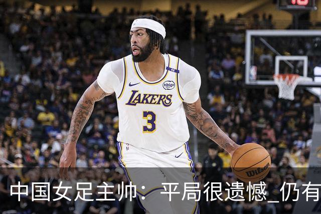 中国女足主帅：平局很遗憾 仍有信心以小组头名出线